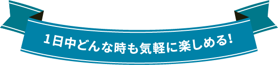 1日中どんな時も気軽に楽しめる!